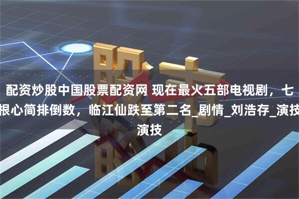 配资炒股中国股票配资网 现在最火五部电视剧，七根心简排倒数，临江仙跌至第二名_剧情_刘浩存_演技