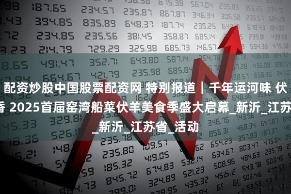 配资炒股中国股票配资网 特别报道｜千年运河味 伏羊船菜香 2025首届窑湾船菜伏羊美食季盛大启幕_新沂_江苏省_活动