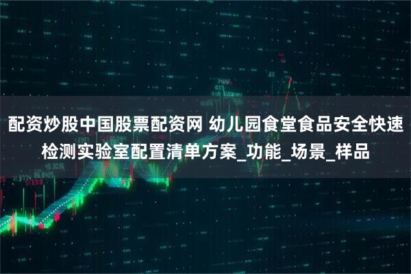 配资炒股中国股票配资网 幼儿园食堂食品安全快速检测实验室配置清单方案_功能_场景_样品