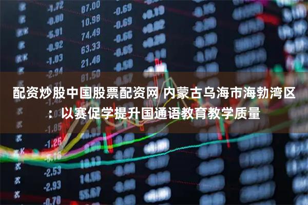 配资炒股中国股票配资网 内蒙古乌海市海勃湾区：以赛促学提升国通语教育教学质量