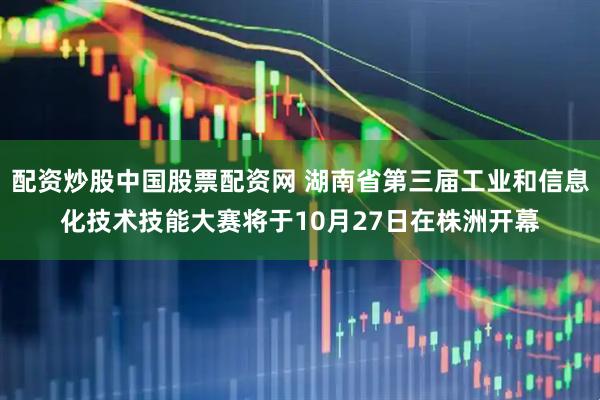 配资炒股中国股票配资网 湖南省第三届工业和信息化技术技能大赛将于10月27日在株洲开幕