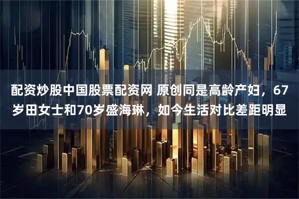 配资炒股中国股票配资网 原创同是高龄产妇，67岁田女士和70岁盛海琳，如今生活对比差距明显