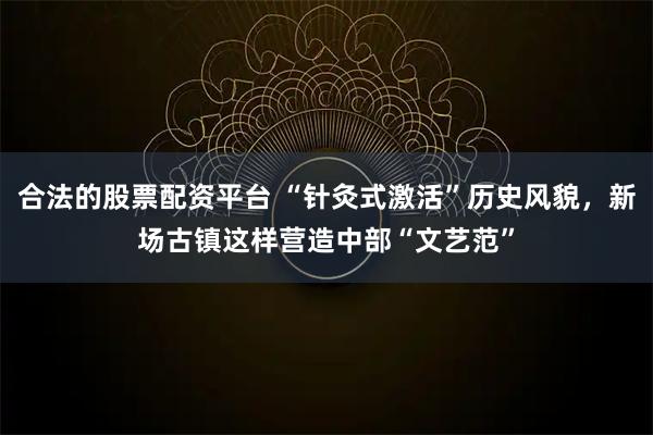 合法的股票配资平台 “针灸式激活”历史风貌，新场古镇这样营造中部“文艺范”