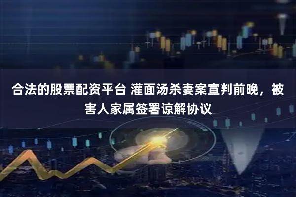 合法的股票配资平台 灌面汤杀妻案宣判前晚，被害人家属签署谅解协议