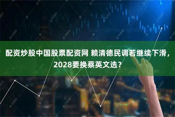配资炒股中国股票配资网 赖清德民调若继续下滑，2028要换蔡英文选？