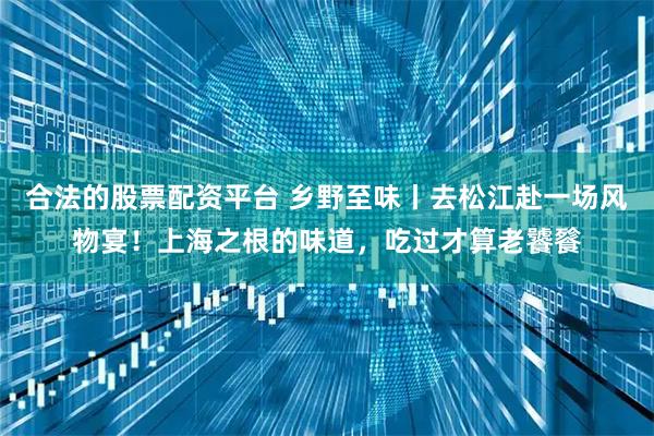 合法的股票配资平台 乡野至味丨去松江赴一场风物宴！上海之根的味道，吃过才算老饕餮