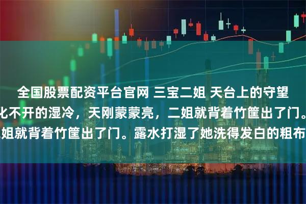 全国股票配资平台官网 三宝二姐 天台上的守望者深山的晨雾总是裹着化不开的湿冷，天刚蒙蒙亮，二姐就背着竹筐出了门。露水打湿了她洗得发白的粗布衣裳