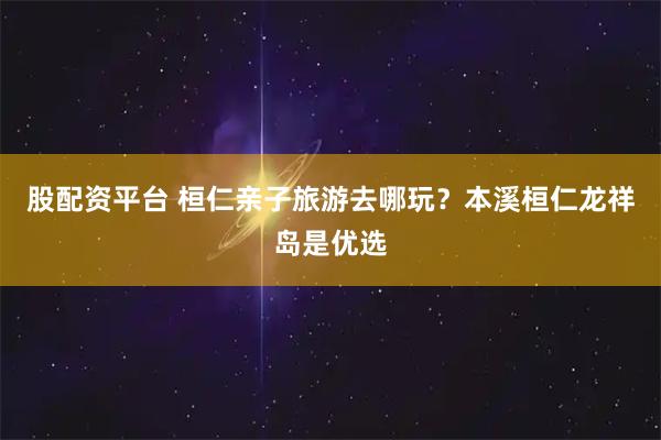 股配资平台 桓仁亲子旅游去哪玩？本溪桓仁龙祥岛是优选