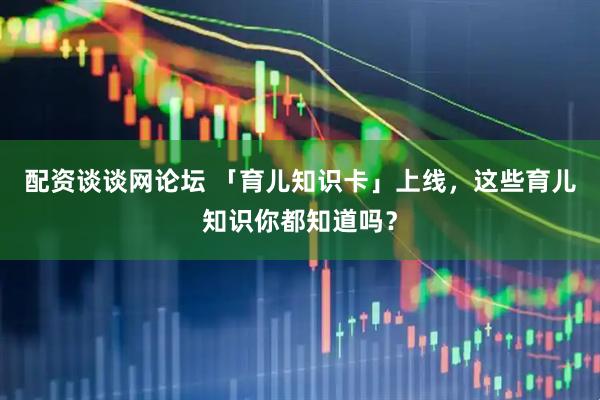 配资谈谈网论坛 「育儿知识卡」上线，这些育儿知识你都知道吗？