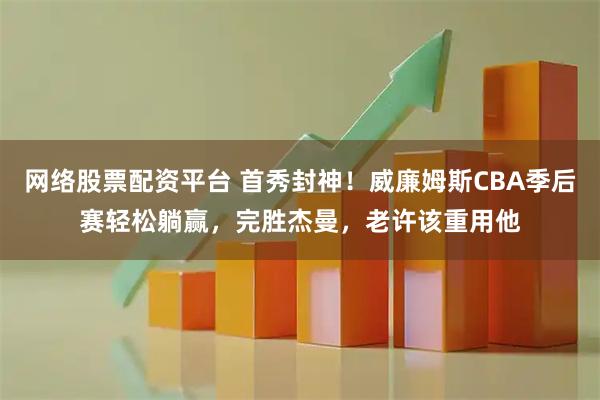 网络股票配资平台 首秀封神！威廉姆斯CBA季后赛轻松躺赢，完胜杰曼，老许该重用他