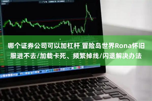 哪个证券公司可以加杠杆 冒险岛世界Rona怀旧服进不去/加载卡死、频繁掉线/闪退解决办法