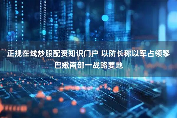 正规在线炒股配资知识门户 以防长称以军占领黎巴嫩南部一战略要地