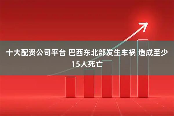 十大配资公司平台 巴西东北部发生车祸 造成至少15人死亡