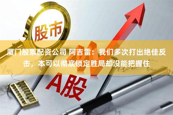 厦门股票配资公司 阿吉雷：我们多次打出绝佳反击，本可以彻底锁定胜局却没能把握住